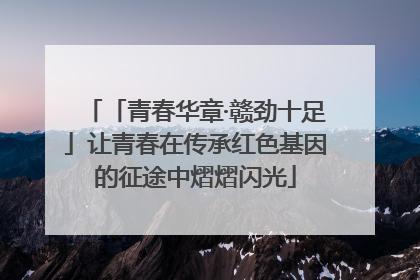 「青春华章·赣劲十足」让青春在传承红色基因的征途中熠熠闪光