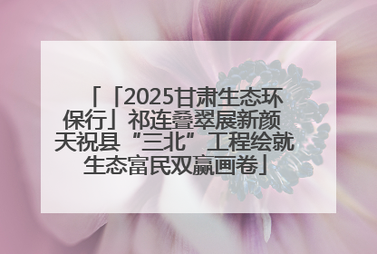 「2025甘肃生态环保行」祁连叠翠展新颜 天祝县“三北”工程绘就生态富民双赢画卷