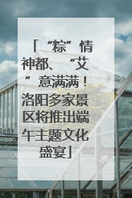 “粽”情神都、“艾”意满满！洛阳多家景区将推出端午主题文化盛宴