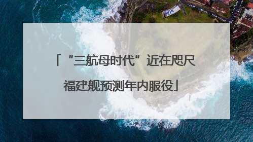 “三航母时代”近在咫尺 福建舰预测年内服役