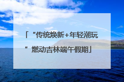 “传统焕新+年轻潮玩”燃动吉林端午假期