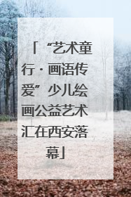 “艺术童行・画语传爱”少儿绘画公益艺术汇在西安落幕