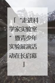 “走进科学家实验室”暨青少年实验展演活动在长启幕