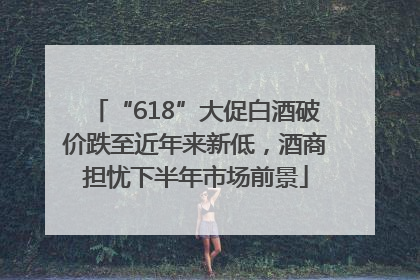“618”大促白酒破价跌至近年来新低，酒商担忧下半年市场前景