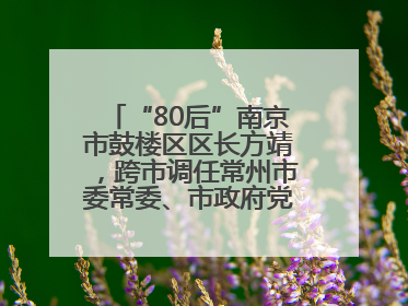 “80后”南京市鼓楼区区长方靖，跨市调任常州市委常委、市政府党组成员
