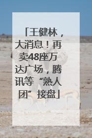 王健林，大消息！再卖48座万达广场，腾讯等“熟人团”接盘