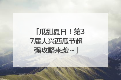 瓜甜夏日！第37届大兴西瓜节超强攻略来袭～