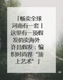 畅卖全球 河南有一套丨这里有一顶假发俏卖海外 许昌假发：编织时尚界“顶上艺术”