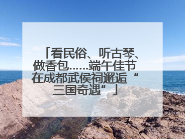 看民俗、听古琴、做香包……端午佳节在成都武侯祠邂逅“三国奇遇”