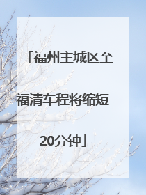 福州主城区至福清车程将缩短20分钟