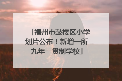 福州市鼓楼区小学划片公布！新增一所九年一贯制学校