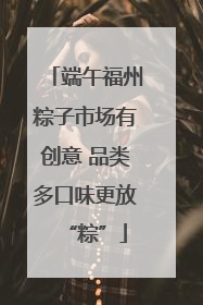 端午福州粽子市场有创意 品类多口味更放“粽”