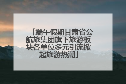 端午假期甘肃省公航旅集团旗下旅游板块各单位多元引流掀起旅游热潮