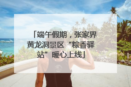 端午假期，张家界黄龙洞景区“粽香驿站”暖心上线