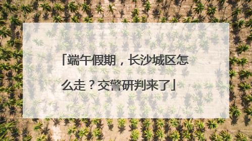 端午假期，长沙城区怎么走？交警研判来了