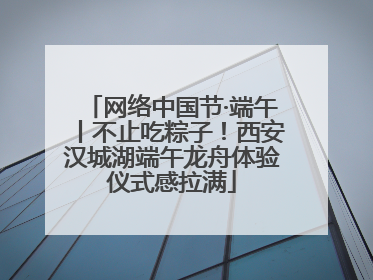 网络中国节·端午丨不止吃粽子！西安汉城湖端午龙舟体验仪式感拉满
