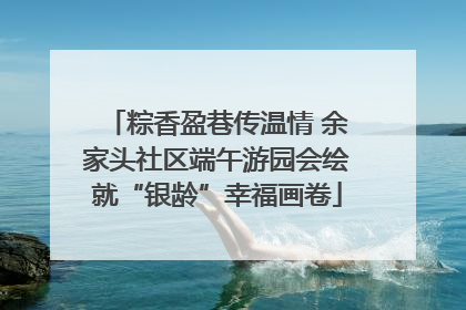 粽香盈巷传温情 余家头社区端午游园会绘就“银龄”幸福画卷