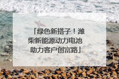 绿色新搭子！潍柴新能源动力电池助力客户创富路