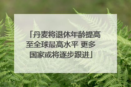 丹麦将退休年龄提高至全球最高水平 更多国家或将逐步跟进