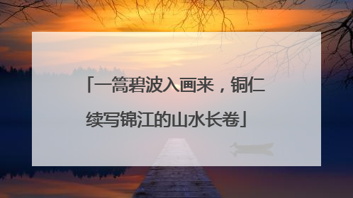 一篙碧波入画来，铜仁续写锦江的山水长卷