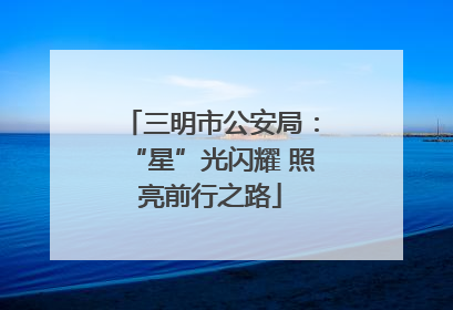 三明市公安局：“星”光闪耀 照亮前行之路