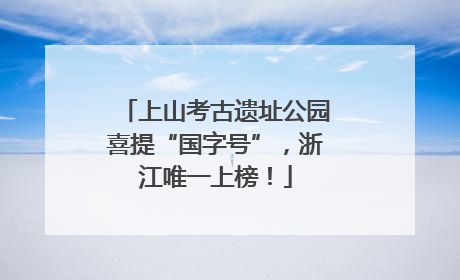 上山考古遗址公园喜提“国字号”，浙江唯一上榜！
