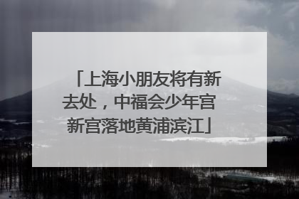 上海小朋友将有新去处，中福会少年宫新宫落地黄浦滨江