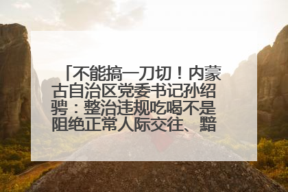 不能搞一刀切！内蒙古自治区党委书记孙绍骋：整治违规吃喝不是阻绝正常人际交往、黯淡人间烟火