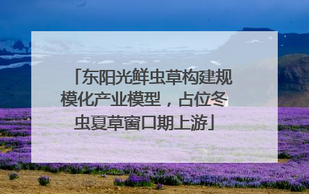 东阳光鲜虫草构建规模化产业模型，占位冬虫夏草窗口期上游