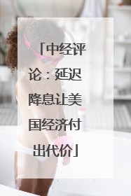 中经评论：延迟降息让美国经济付出代价