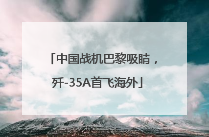 中国战机巴黎吸睛，歼-35A首飞海外