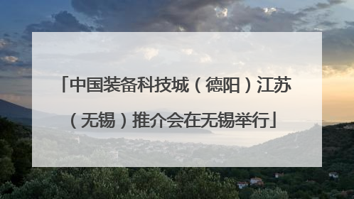 中国装备科技城（德阳）江苏（无锡）推介会在无锡举行