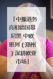 中豫港务亮相德国慕尼黑 中欧班列（郑州）深耕欧亚市场
