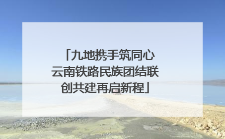 九地携手筑同心 云南铁路民族团结联创共建再启新程