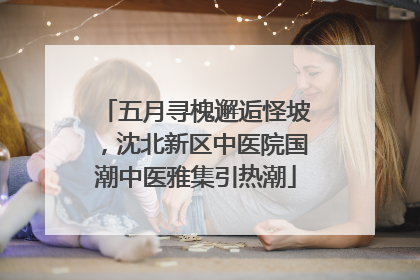 五月寻槐邂逅怪坡，沈北新区中医院国潮中医雅集引热潮