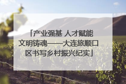 产业强基 人才赋能 文明铸魂——大连旅顺口区书写乡村振兴纪实
