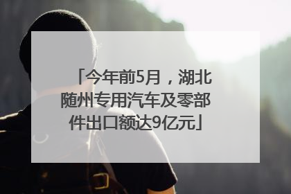 今年前5月，湖北随州专用汽车及零部件出口额达9亿元