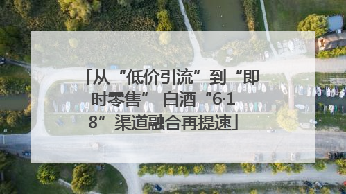 从“低价引流”到“即时零售” 白酒“6·18”渠道融合再提速