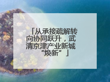 从承接疏解转向协同跃升，武清京津产业新城“焕新”