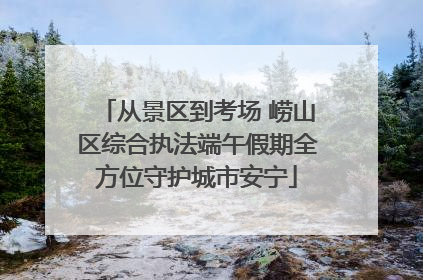 从景区到考场 崂山区综合执法端午假期全方位守护城市安宁