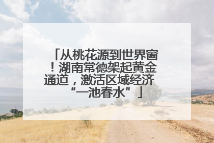 从桃花源到世界窗！湖南常德架起黄金通道，激活区域经济“一池春水”