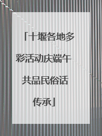 十堰各地多彩活动庆端午 共品民俗话传承