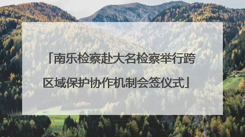 南乐检察赴大名检察举行跨区域保护协作机制会签仪式