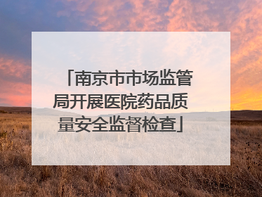 南京市市场监管局开展医院药品质量安全监督检查