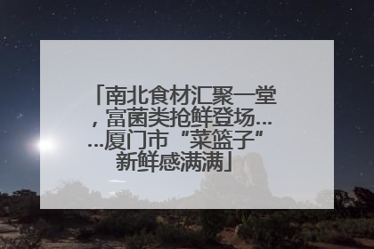 南北食材汇聚一堂，富菌类抢鲜登场……厦门市“菜篮子”新鲜感满满