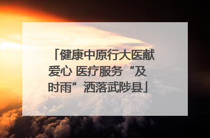 健康中原行大医献爱心 医疗服务“及时雨”洒落武陟县