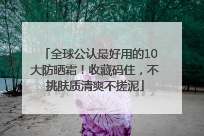 全球公认最好用的10大防晒霜！收藏码住，不挑肤质清爽不搓泥