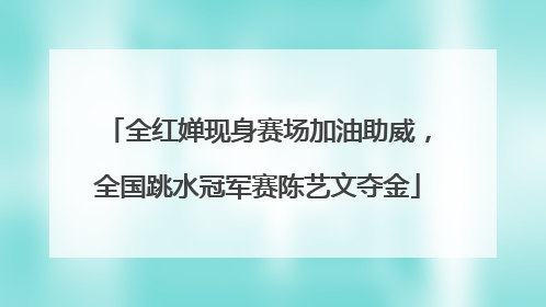 全红婵现身赛场加油助威，全国跳水冠军赛陈艺文夺金