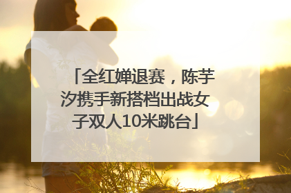 全红婵退赛，陈芋汐携手新搭档出战女子双人10米跳台