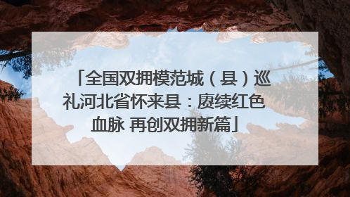 全国双拥模范城（县）巡礼河北省怀来县：赓续红色血脉 再创双拥新篇